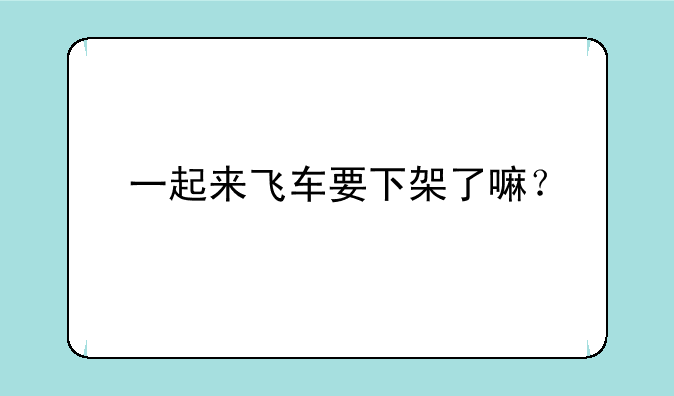 一起来飞车要下架了嘛？