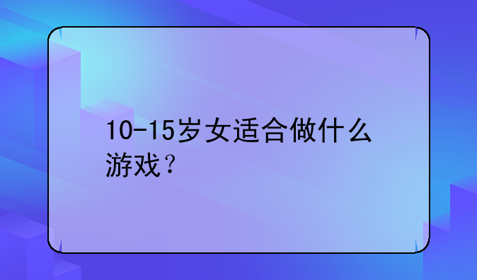 10-15岁女适合做什么游戏？