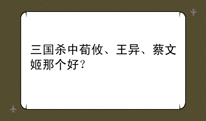 三国杀中荀攸、王异、蔡文姬那个好？