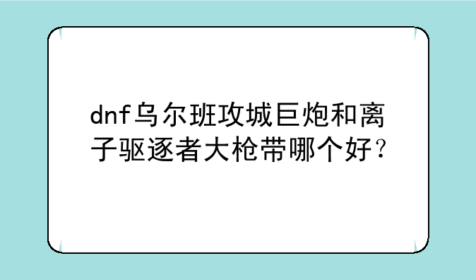 dnf乌尔班攻城巨炮和离子驱逐者大枪带哪个好？