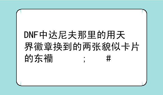 DNF中达尼夫那里的用天界徽章换到的两张貌似卡片的东西怎么才能得到？