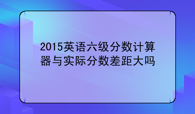 2015英语六级分数计算器与实际分数差距大吗