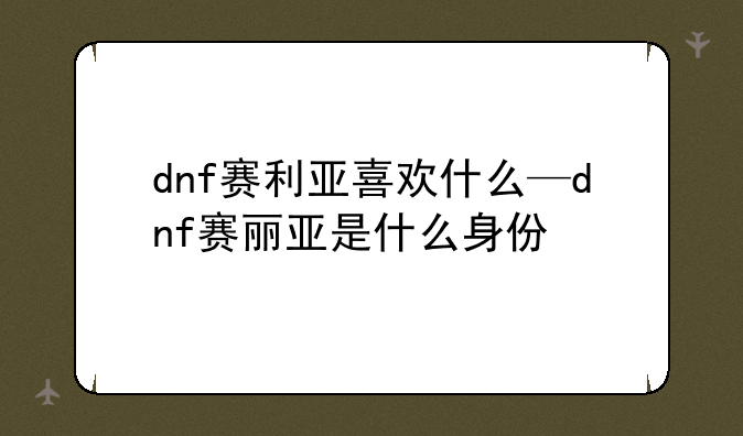 dnf赛利亚喜欢什么—dnf赛丽亚是什么身份