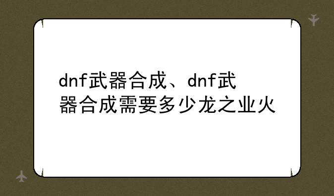 dnf武器合成、dnf武器合成需要多少龙之业火