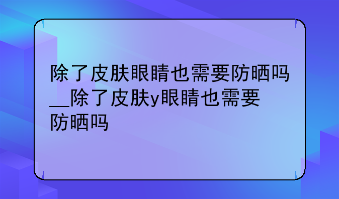 除了皮肤眼睛也需要防晒吗__除了皮肤y眼睛也需要防晒吗