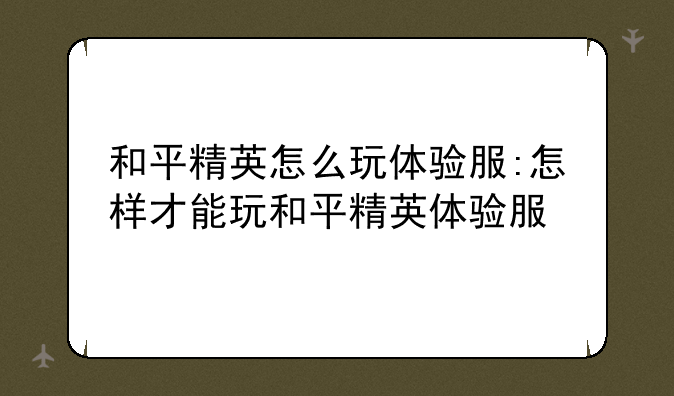 和平精英怎么玩体验服:怎样才能玩和平精英体验服