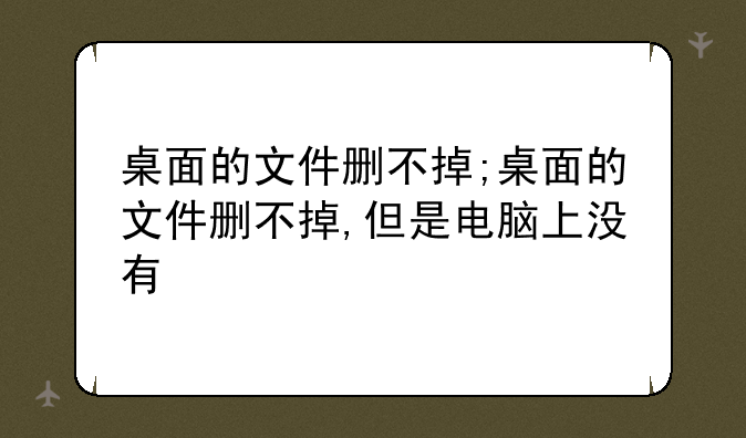 桌面的文件删不掉;桌面的文件删不掉,但是电脑上没有