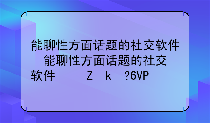 能聊性方面话题的社交软件__能聊性方面话题的社交软件叫什么
