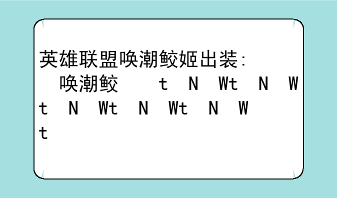 英雄联盟唤潮鲛姬出装:英雄联盟手游唤潮鲛姬出装