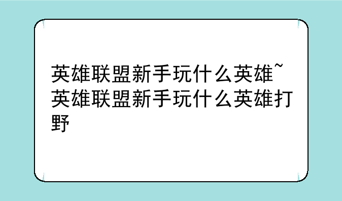 英雄联盟新手玩什么英雄~英雄联盟新手玩什么英雄打野