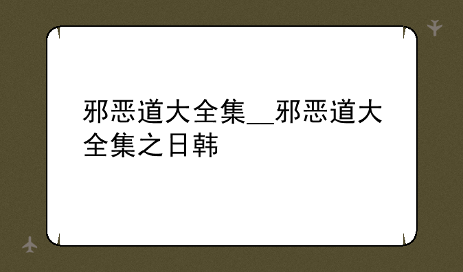 邪恶道大全集__邪恶道大全集之日韩